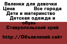 Валенки для девочки › Цена ­ 1 500 - Все города Дети и материнство » Детская одежда и обувь   . Ставропольский край